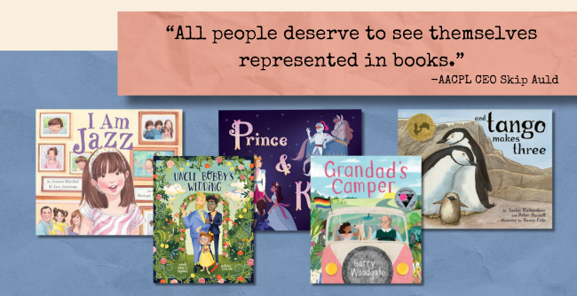 "All people deserve to see themselves represented in books." - AACPL CEO Skip Auld; Image: Book covers for I am Jazz, Uncle Bobby's Wedding, Grandad's Camper, Prince & Knight, and Tango Makes Three